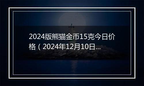 2024版熊猫金币15克今日价格（2024年12月10日）
