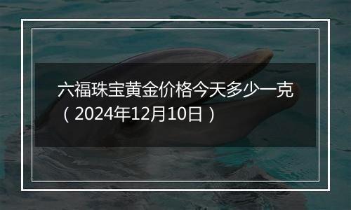 六福珠宝黄金价格今天多少一克（2024年12月10日）