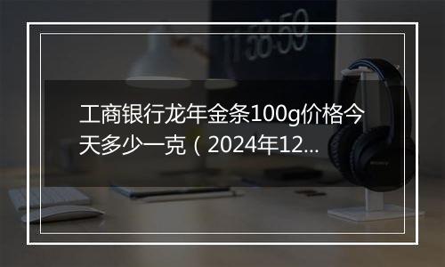工商银行龙年金条100g价格今天多少一克(2024年12月10日)
