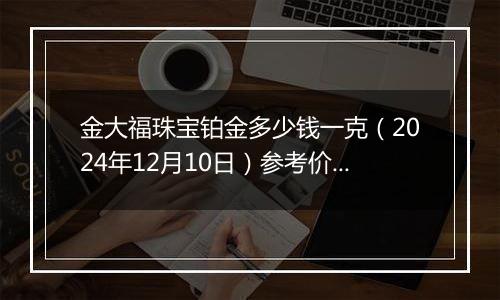 金大福珠宝铂金多少钱一克(2024年12月10日)参考价格