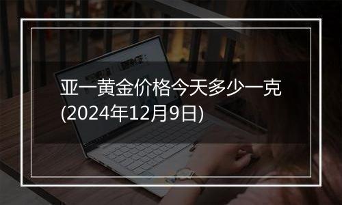 亚一黄金价格今天多少一克(2024年12月9日)