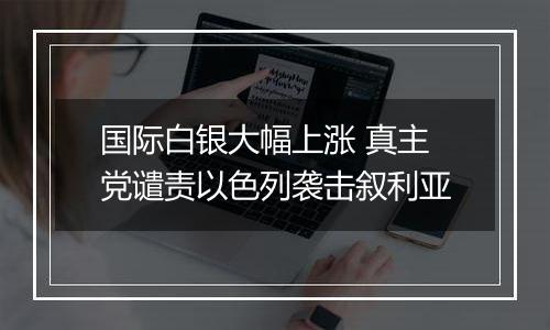 国际白银大幅上涨 真主党谴责以色列袭击叙利亚
