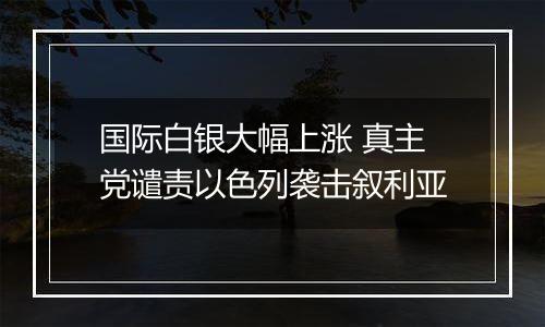 国际白银大幅上涨 真主党谴责以色列袭击叙利亚