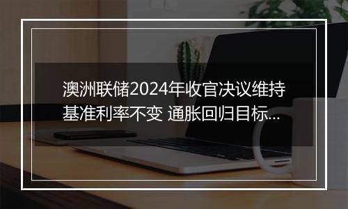 澳洲联储2024年收官决议维持基准利率不变 通胀回归目标进程持续推进
