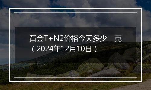 黄金T+N2价格今天多少一克(2024年12月10日)