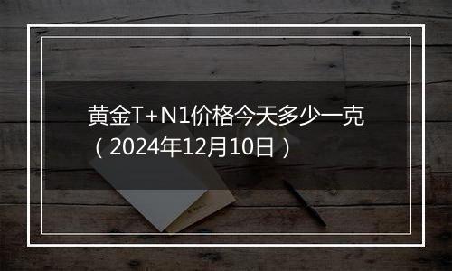 黄金T+N1价格今天多少一克(2024年12月10日)