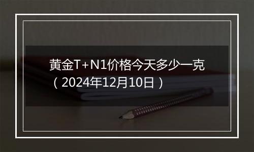 黄金T+N1价格今天多少一克(2024年12月10日)