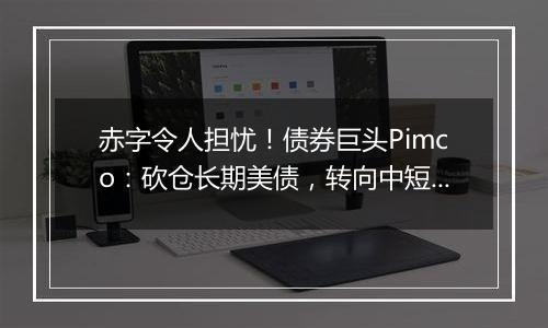 赤字令人担忧!债券巨头Pimco:砍仓长期美债,转向中短债和海外债券
