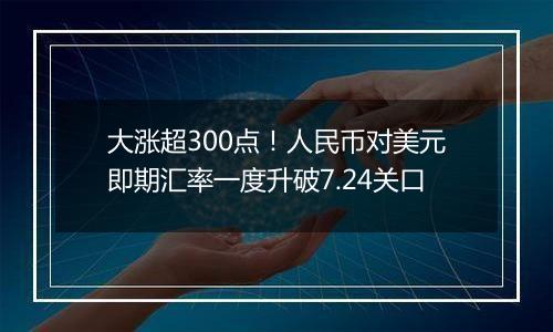 大涨超300点!人民币对美元即期汇率一度升破7.24关口