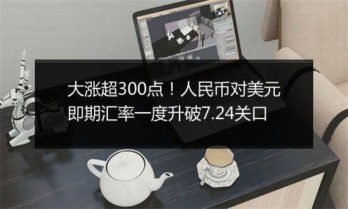 大涨超300点!人民币对美元即期汇率一度升破7.24关口