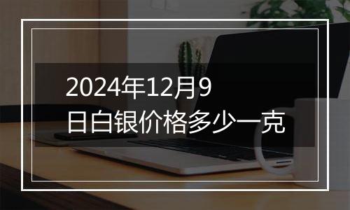 2024年12月9日白银价格多少一克