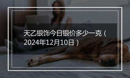 天乙银饰今日银价多少一克(2024年12月10日)