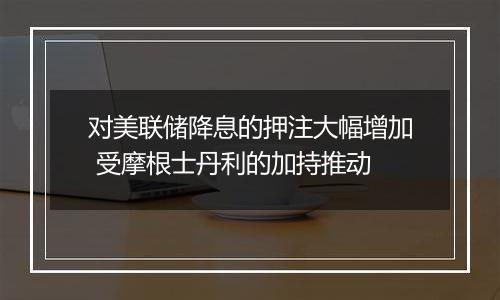 对美联储降息的押注大幅增加 受摩根士丹利的加持推动