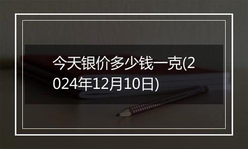 今天银价多少钱一克(2024年12月10日)