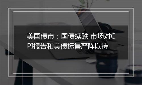 美国债市:国债续跌 市场对CPI报告和美债标售严阵以待