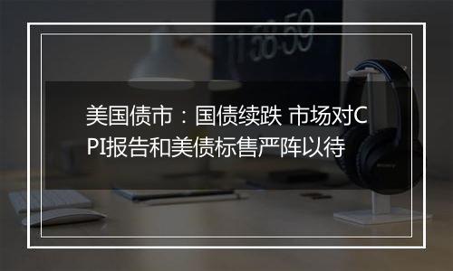 美国债市:国债续跌 市场对CPI报告和美债标售严阵以待