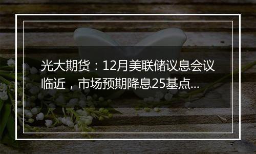 光大期货:12月美联储议息会议临近,市场预期降息25基点概率为85.8%