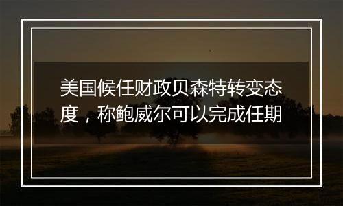 美国候任财政贝森特转变态度,称鲍威尔可以完成任期