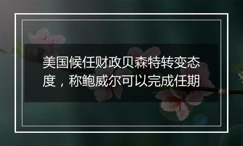 美国候任财政贝森特转变态度,称鲍威尔可以完成任期