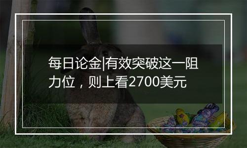 每日论金|有效突破这一阻力位,则上看2700美元