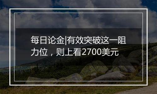 每日论金|有效突破这一阻力位,则上看2700美元
