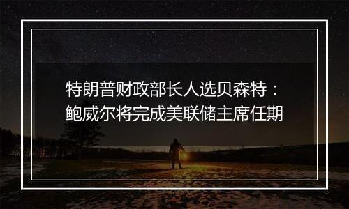 特朗普财政部长人选贝森特:鲍威尔将完成美联储主席任期