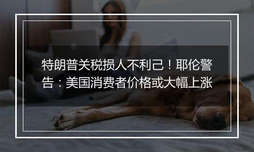 特朗普关税损人不利己!耶伦警告:美国消费者价格或大幅上涨