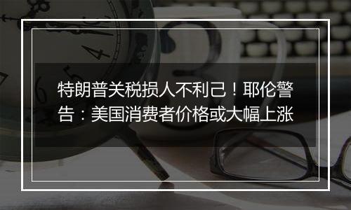 特朗普关税损人不利己!耶伦警告:美国消费者价格或大幅上涨