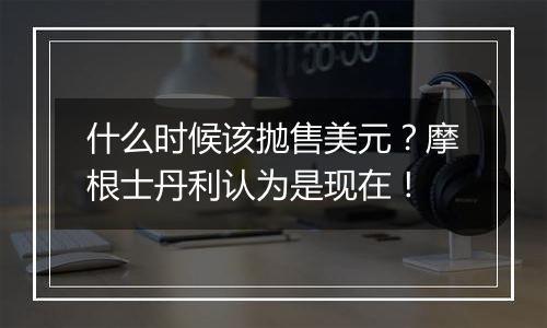 什么时候该抛售美元?摩根士丹利认为是现在!