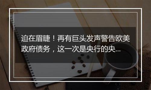 迫在眉睫!再有巨头发声警告欧美政府债务,这一次是央行的央行!