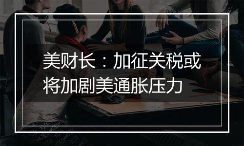 美财长:加征关税或将加剧美通胀压力