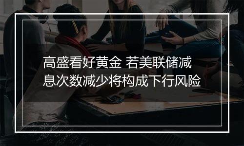 高盛看好黄金 若美联储减息次数减少将构成下行风险