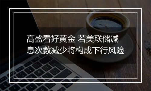 高盛看好黄金 若美联储减息次数减少将构成下行风险