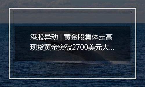 港股异动 | 黄金股集体走高 现货黄金突破2700美元大关 市场聚焦今晚美国通胀数据