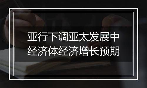 亚行下调亚太发展中经济体经济增长预期