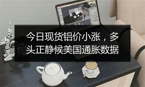 今日现货铝价小涨,多头正静候美国通胀数据