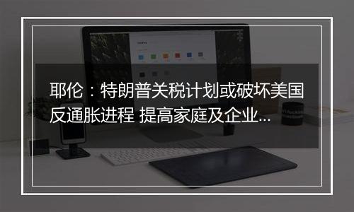 耶伦:特朗普关税计划或破坏美国反通胀进程 提高家庭及企业成本