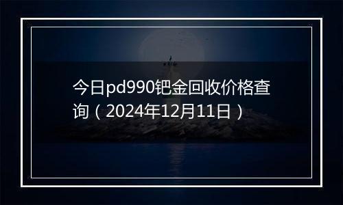 今日pd990钯金回收价格查询（2024年12月11日）