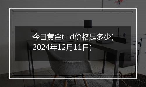 今日黄金t+d价格是多少(2024年12月11日)