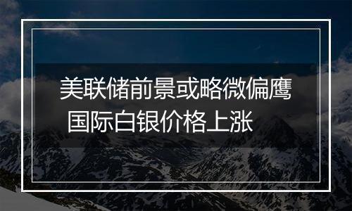 美联储前景或略微偏鹰 国际白银价格上涨
