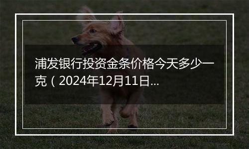 浦发银行投资金条价格今天多少一克(2024年12月11日)