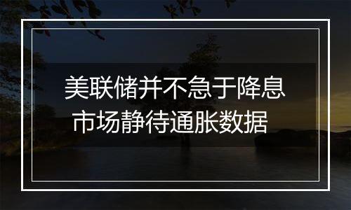 美联储并不急于降息 市场静待通胀数据