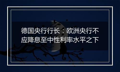 德国央行行长:欧洲央行不应降息至中性利率水平之下
