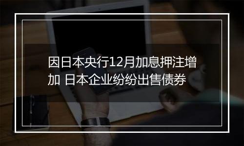 因日本央行12月加息押注增加 日本企业纷纷出售债券