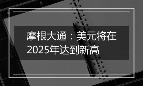 摩根大通:美元将在2025年达到新高