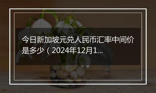 今日新加坡元兑人民币汇率中间价是多少（2024年12月11日）