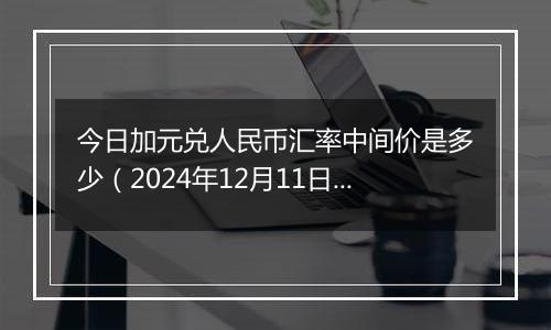 今日加元兑人民币汇率中间价是多少(2024年12月11日)