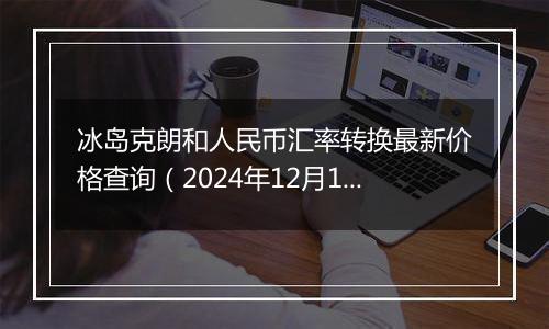 冰岛克朗和人民币汇率转换最新价格查询(2024年12月11日)