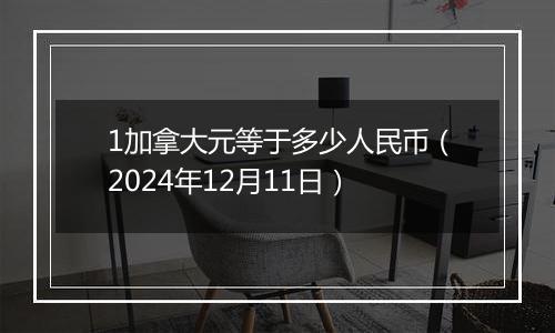 1加拿大元等于多少人民币(2024年12月11日)