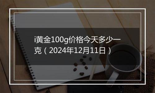 i黄金100g价格今天多少一克(2024年12月11日)